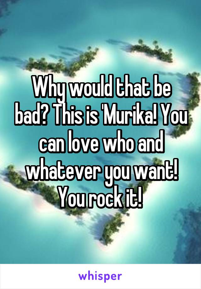 Why would that be bad? This is 'Murika! You can love who and whatever you want! You rock it! 