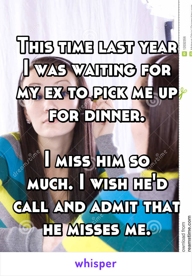 This time last year I was waiting for my ex to pick me up for dinner.

I miss him so much. I wish he'd call and admit that he misses me.