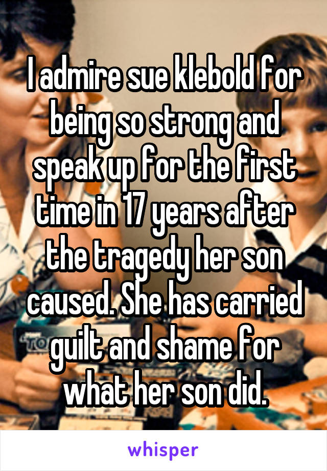 I admire sue klebold for being so strong and speak up for the first time in 17 years after the tragedy her son caused. She has carried guilt and shame for what her son did.