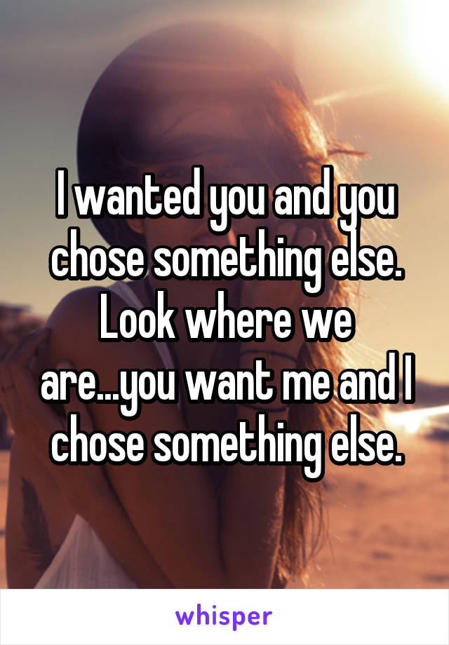 I wanted you and you chose something else. Look where we are...you want me and I chose something else.