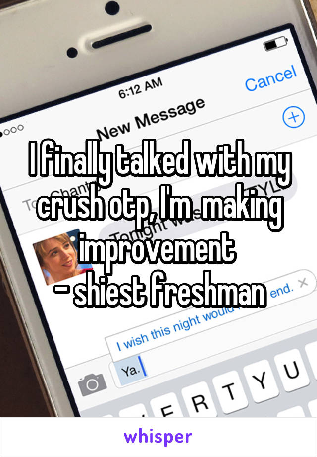 I finally talked with my crush otp, I'm  making improvement 
- shiest freshman