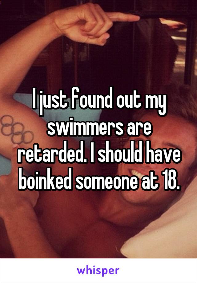 I just found out my swimmers are retarded. I should have boinked someone at 18.