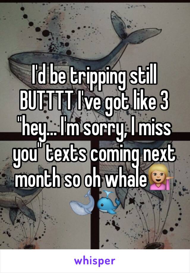 I'd be tripping still BUTTTT I've got like 3 "hey... I'm sorry, I miss you" texts coming next month so oh whale💁🏼🐋🐳