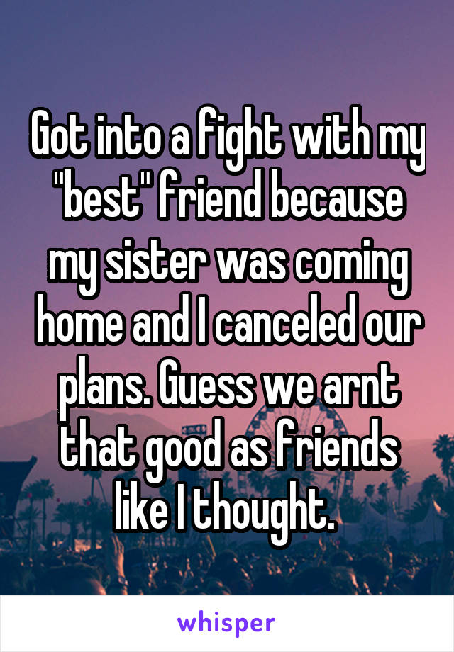 Got into a fight with my "best" friend because my sister was coming home and I canceled our plans. Guess we arnt that good as friends like I thought. 