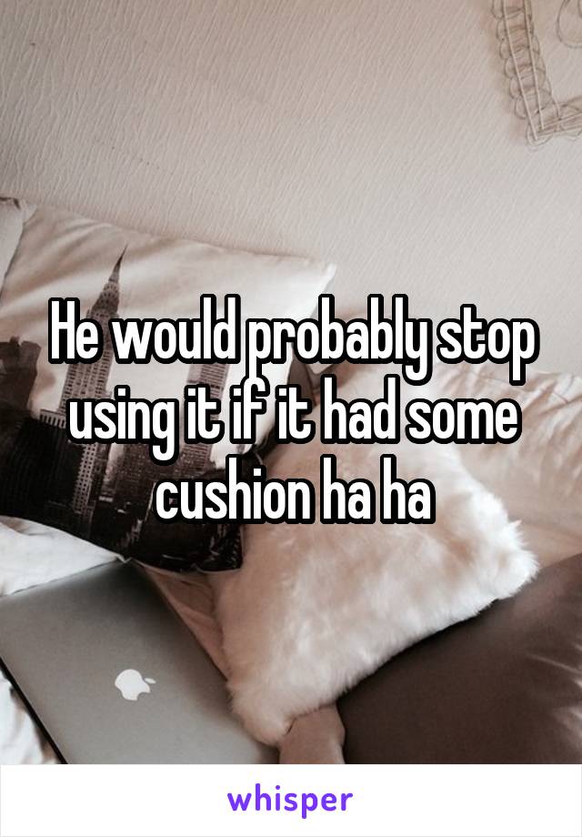 He would probably stop using it if it had some cushion ha ha