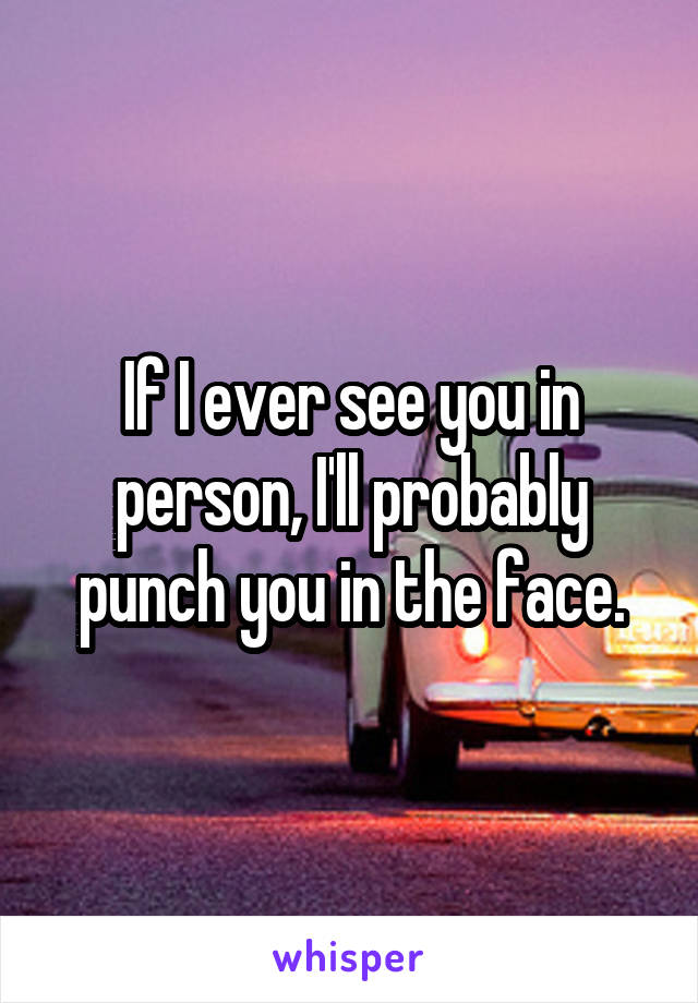 If I ever see you in person, I'll probably punch you in the face.