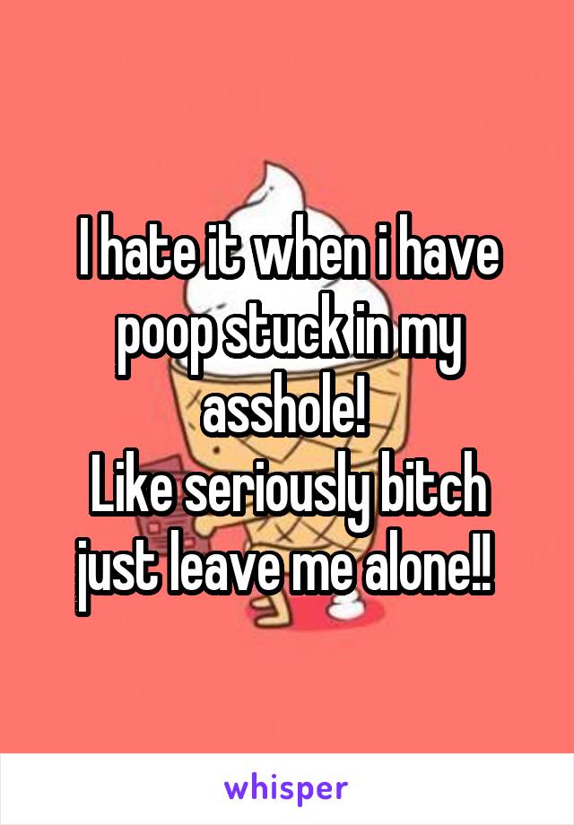 I hate it when i have poop stuck in my asshole! 
Like seriously bitch just leave me alone!! 