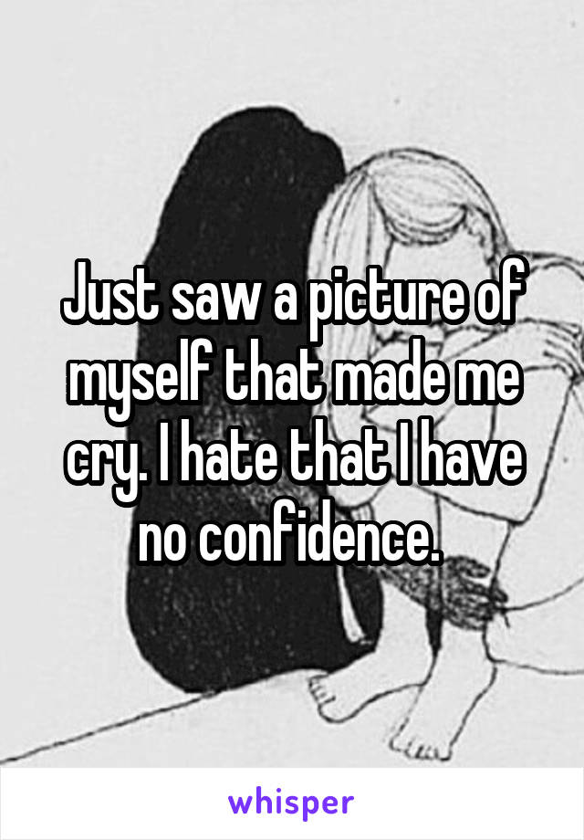 Just saw a picture of myself that made me cry. I hate that I have no confidence. 