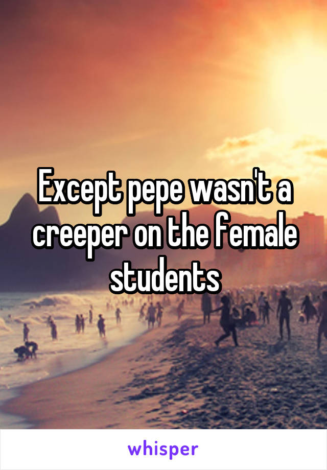 Except pepe wasn't a creeper on the female students