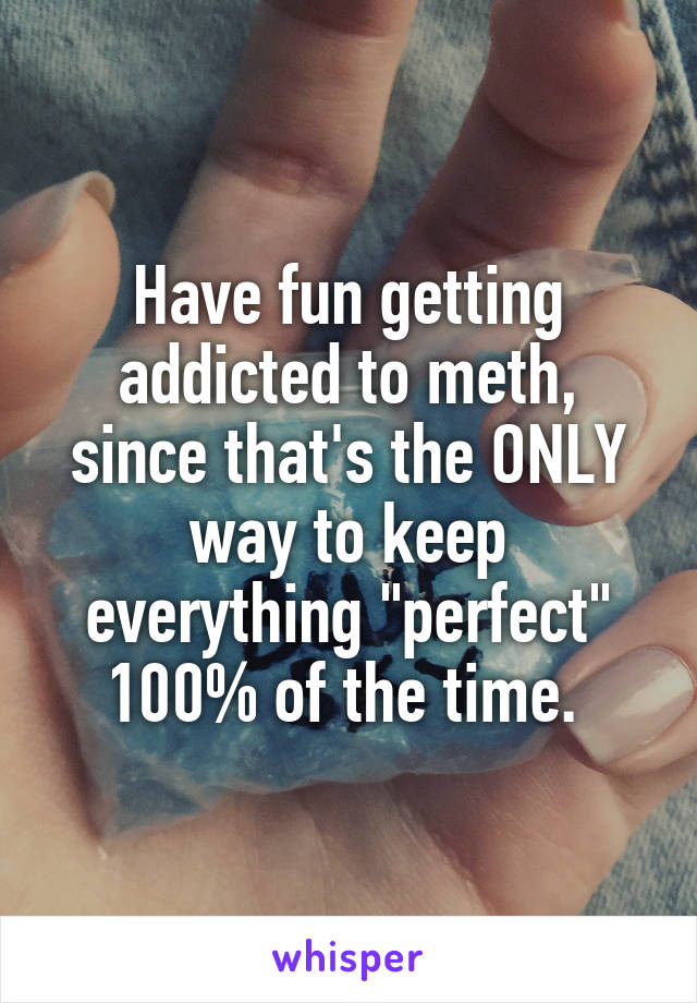 Have fun getting addicted to meth, since that's the ONLY way to keep everything "perfect" 100% of the time. 