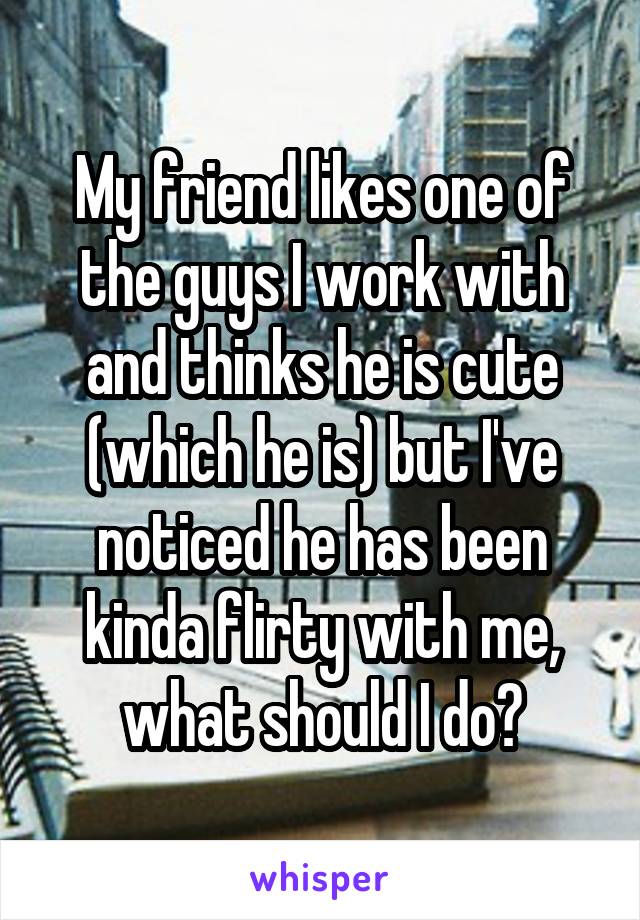 My friend likes one of the guys I work with and thinks he is cute (which he is) but I've noticed he has been kinda flirty with me, what should I do?