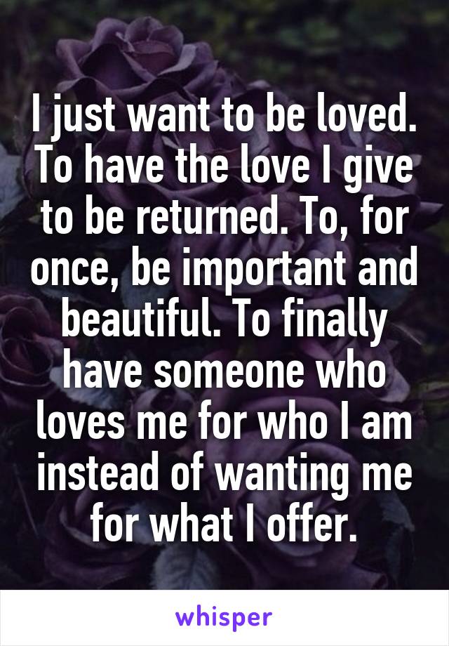 I just want to be loved. To have the love I give to be returned. To, for once, be important and beautiful. To finally have someone who loves me for who I am instead of wanting me for what I offer.
