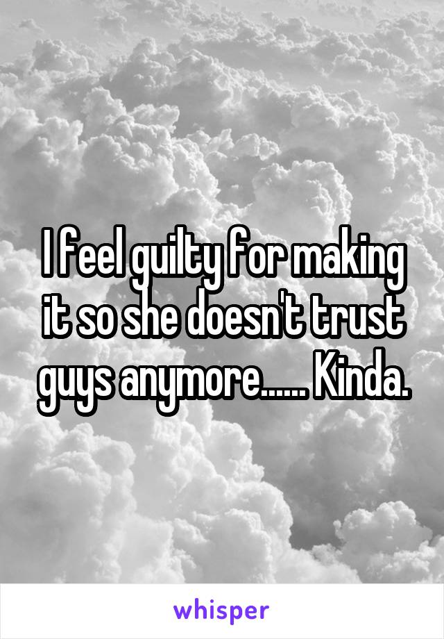 I feel guilty for making it so she doesn't trust guys anymore...... Kinda.