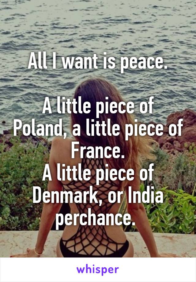 All I want is peace.

A little piece of Poland, a little piece of France.
A little piece of Denmark, or India perchance. 