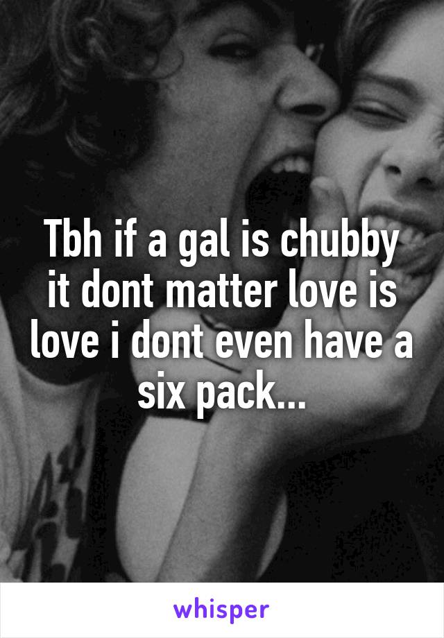 Tbh if a gal is chubby it dont matter love is love i dont even have a six pack...
