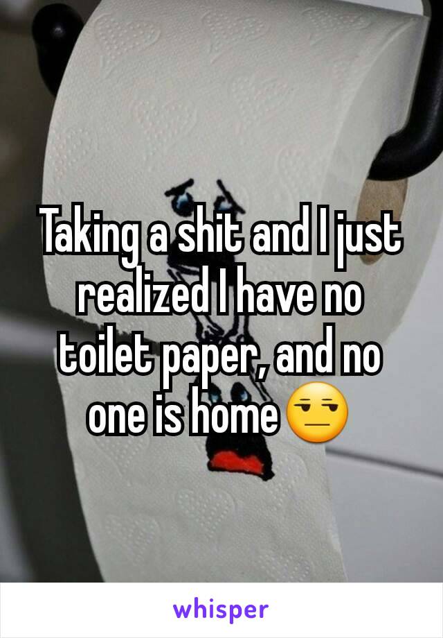 Taking a shit and I just realized I have no toilet paper, and no one is home😒