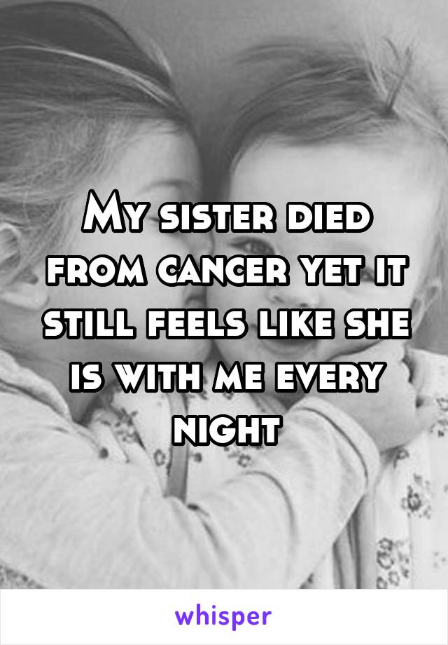 My sister died from cancer yet it still feels like she is with me every night