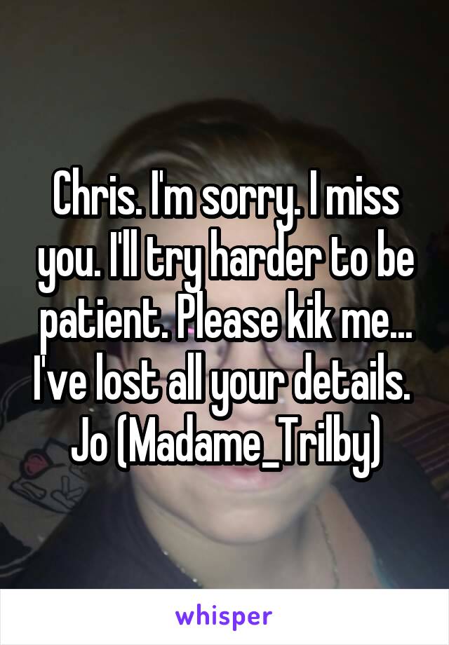 Chris. I'm sorry. I miss you. I'll try harder to be patient. Please kik me... I've lost all your details. 
Jo (Madame_Trilby)