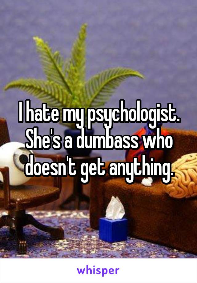 I hate my psychologist. She's a dumbass who doesn't get anything.
