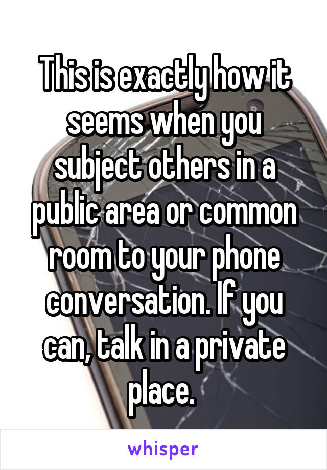 This is exactly how it seems when you subject others in a public area or common room to your phone conversation. If you can, talk in a private place. 