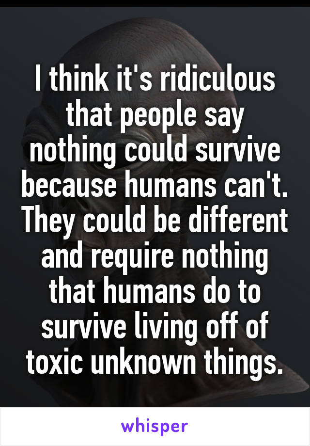 I think it's ridiculous that people say nothing could survive because humans can't. They could be different and require nothing that humans do to survive living off of toxic unknown things.