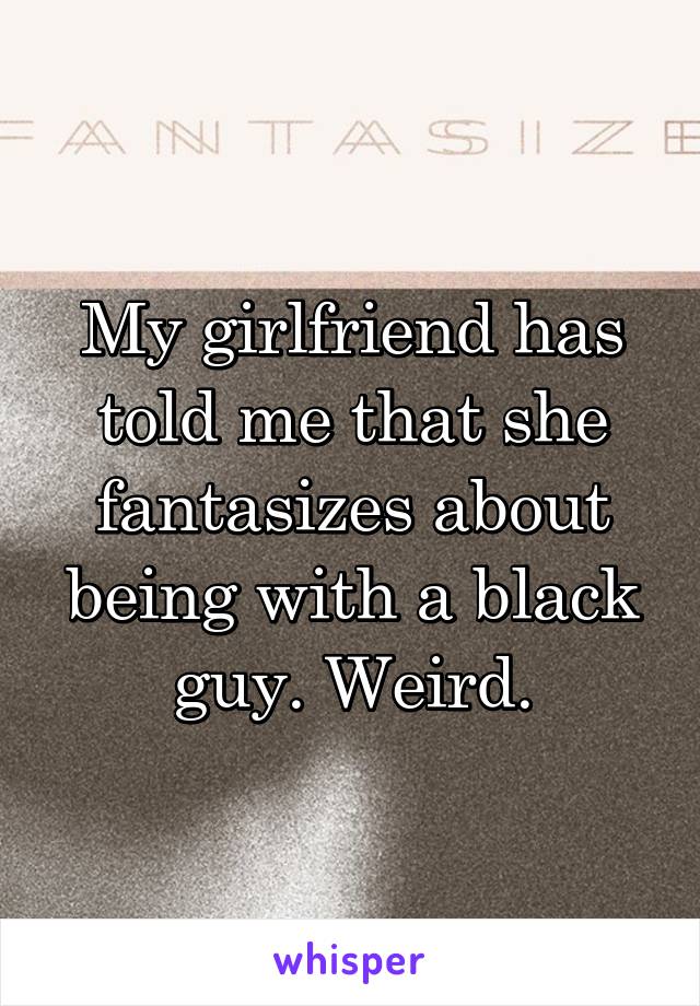 My girlfriend has told me that she fantasizes about being with a black guy. Weird.