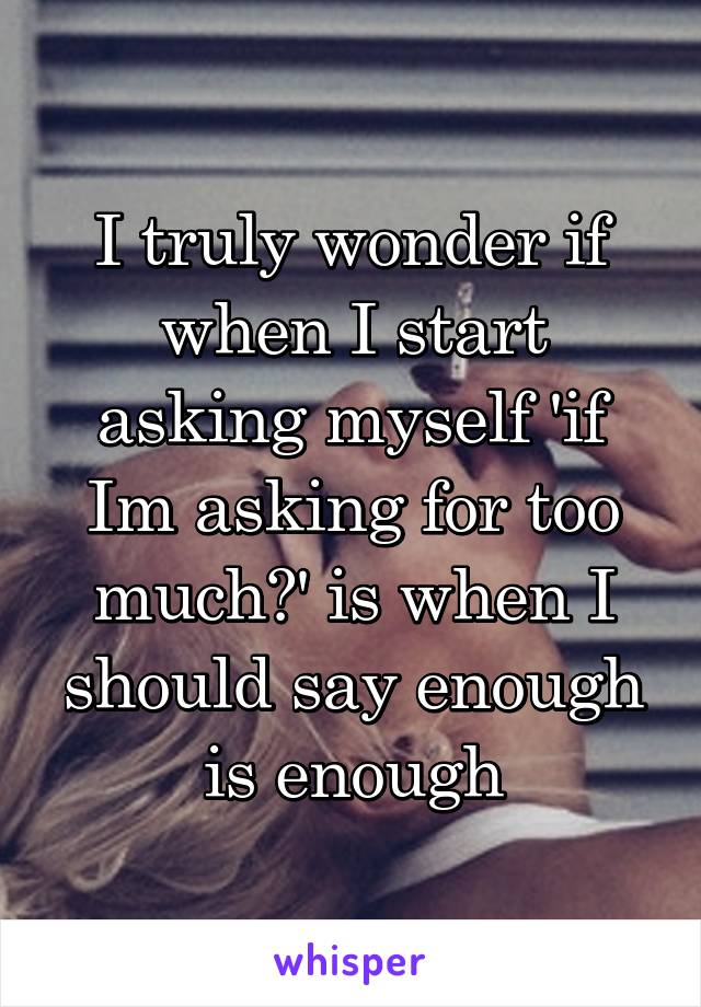 I truly wonder if when I start asking myself 'if Im asking for too much?' is when I should say enough is enough