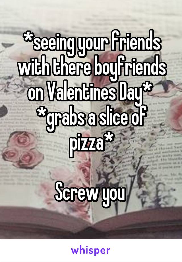 *seeing your friends with there boyfriends on Valentines Day* 
*grabs a slice of pizza*

Screw you 
