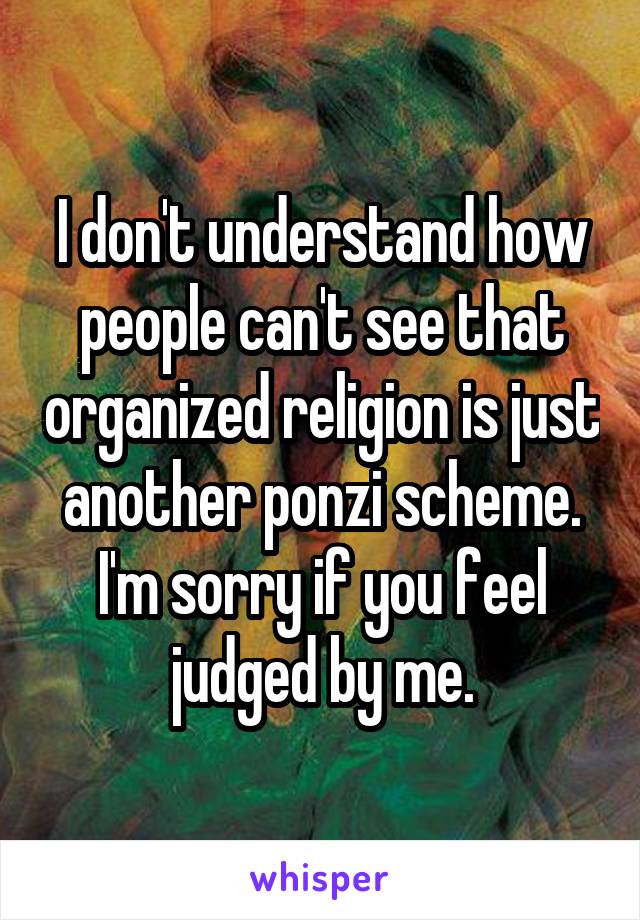 I don't understand how people can't see that organized religion is just another ponzi scheme. I'm sorry if you feel judged by me.