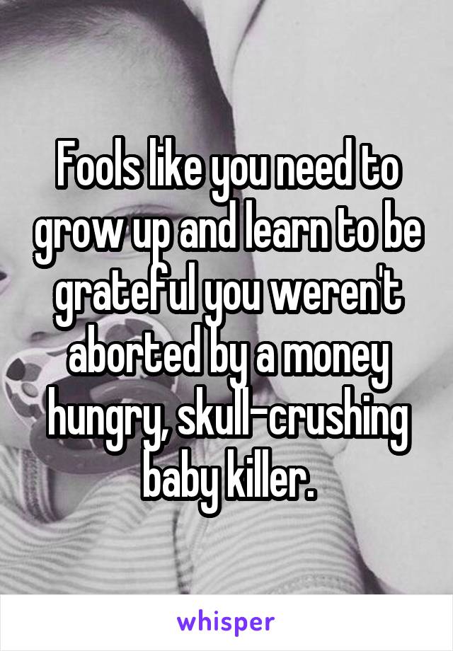 Fools like you need to grow up and learn to be grateful you weren't aborted by a money hungry, skull-crushing baby killer.