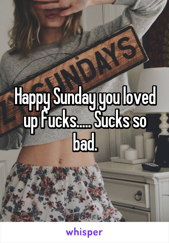 Happy Sunday you loved up fucks..... Sucks so bad.