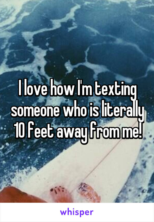 I love how I'm texting someone who is literally 10 feet away from me!