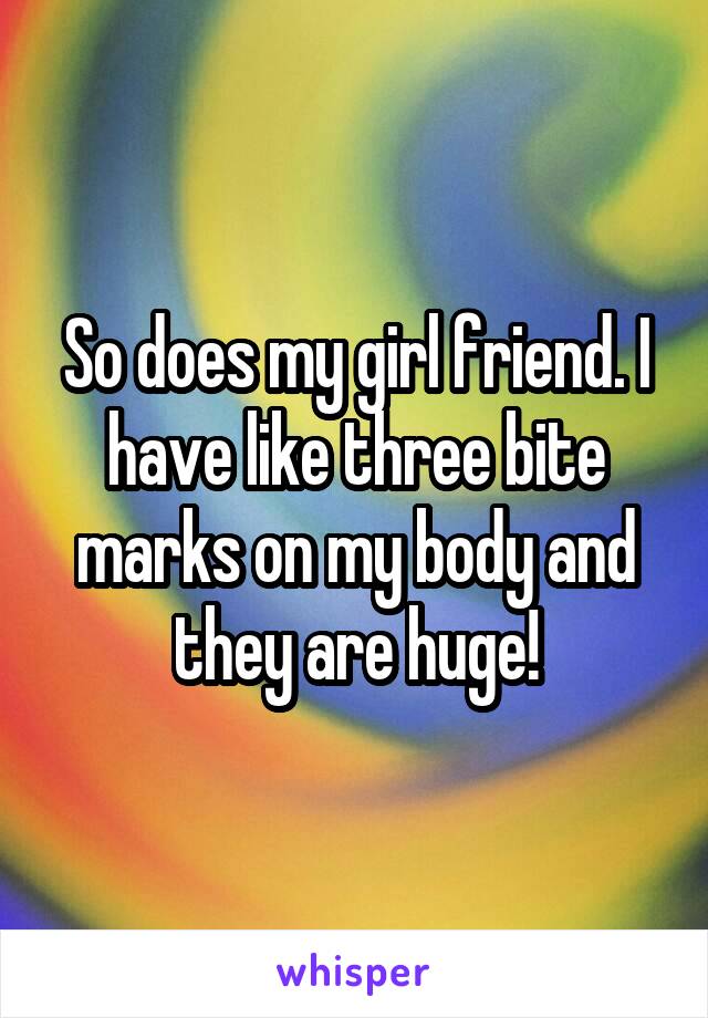 So does my girl friend. I have like three bite marks on my body and they are huge!