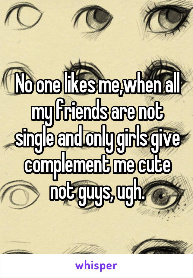 No one likes me,when all my friends are not single and only girls give complement me cute not guys, ugh.