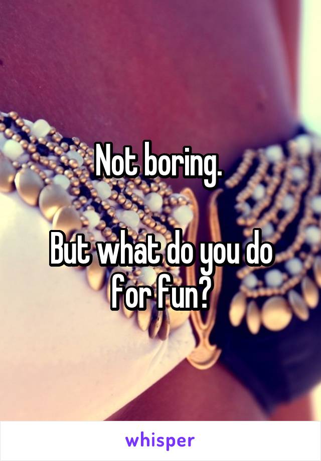 Not boring. 

But what do you do for fun?