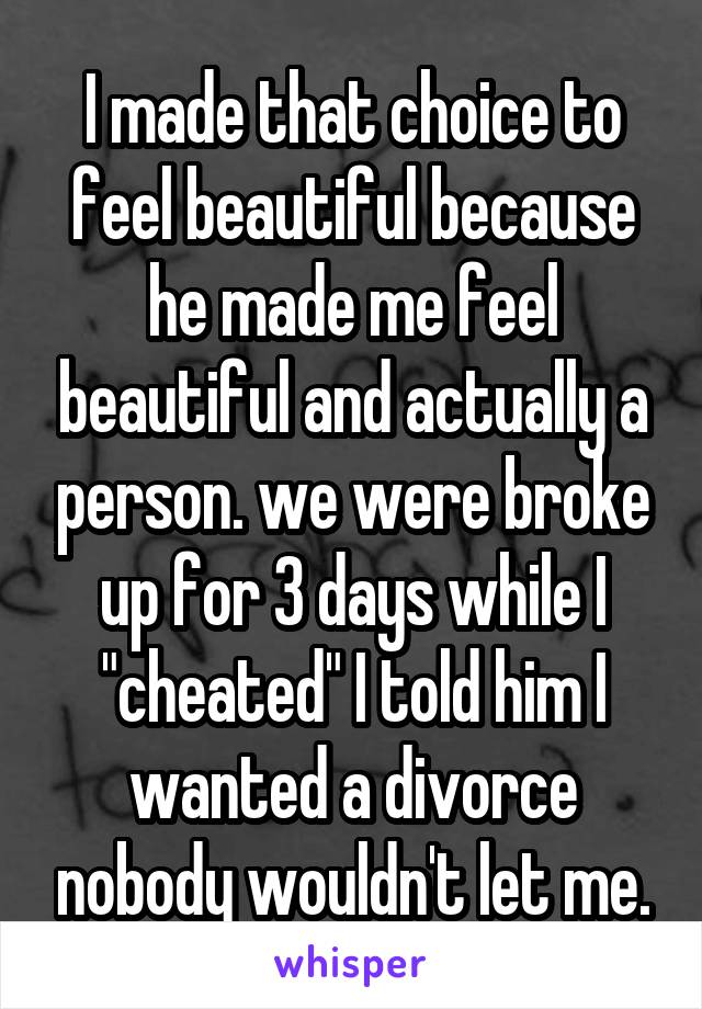 I made that choice to feel beautiful because he made me feel beautiful and actually a person. we were broke up for 3 days while I "cheated" I told him I wanted a divorce nobody wouldn't let me.