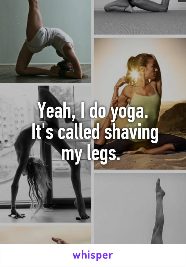 Yeah, I do yoga.
 It's called shaving my legs. 