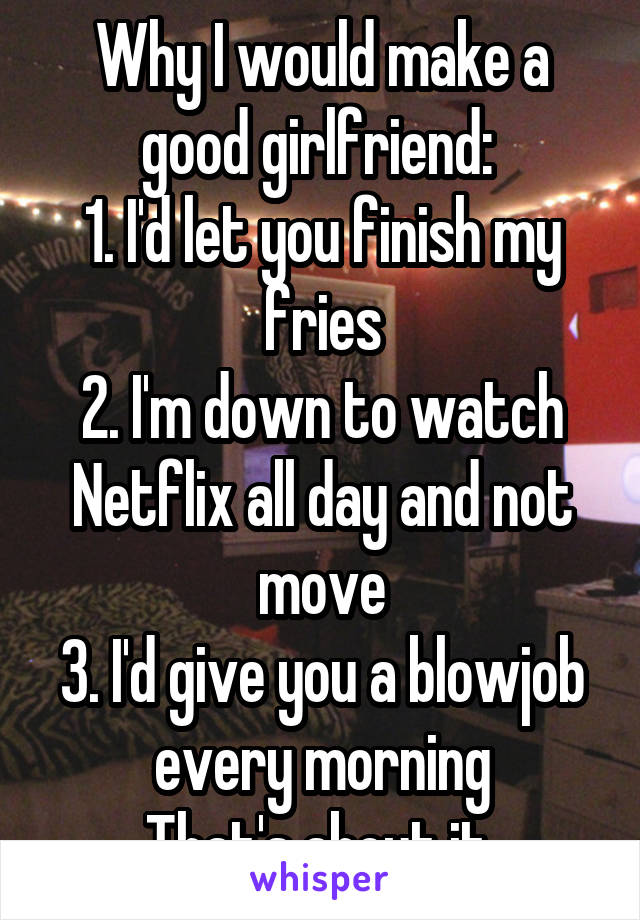 Why I would make a good girlfriend: 
1. I'd let you finish my fries
2. I'm down to watch Netflix all day and not move
3. I'd give you a blowjob every morning
That's about it 
