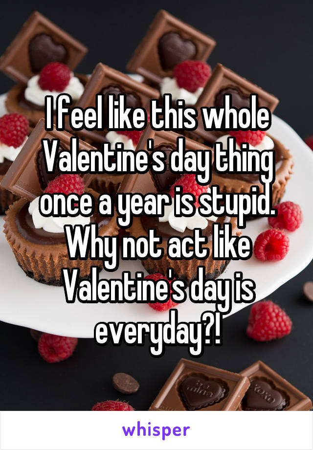 I feel like this whole Valentine's day thing once a year is stupid. Why not act like Valentine's day is everyday?!