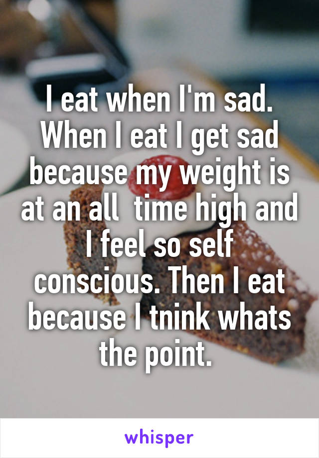 I eat when I'm sad. When I eat I get sad because my weight is at an all  time high and I feel so self conscious. Then I eat because I tnink whats the point. 
