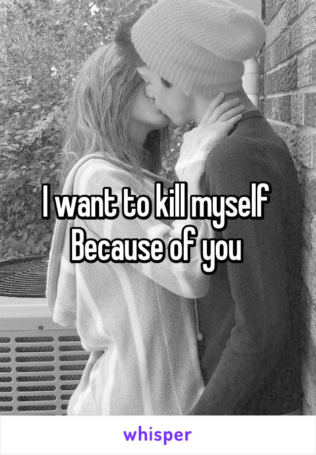 I want to kill myself 
Because of you 