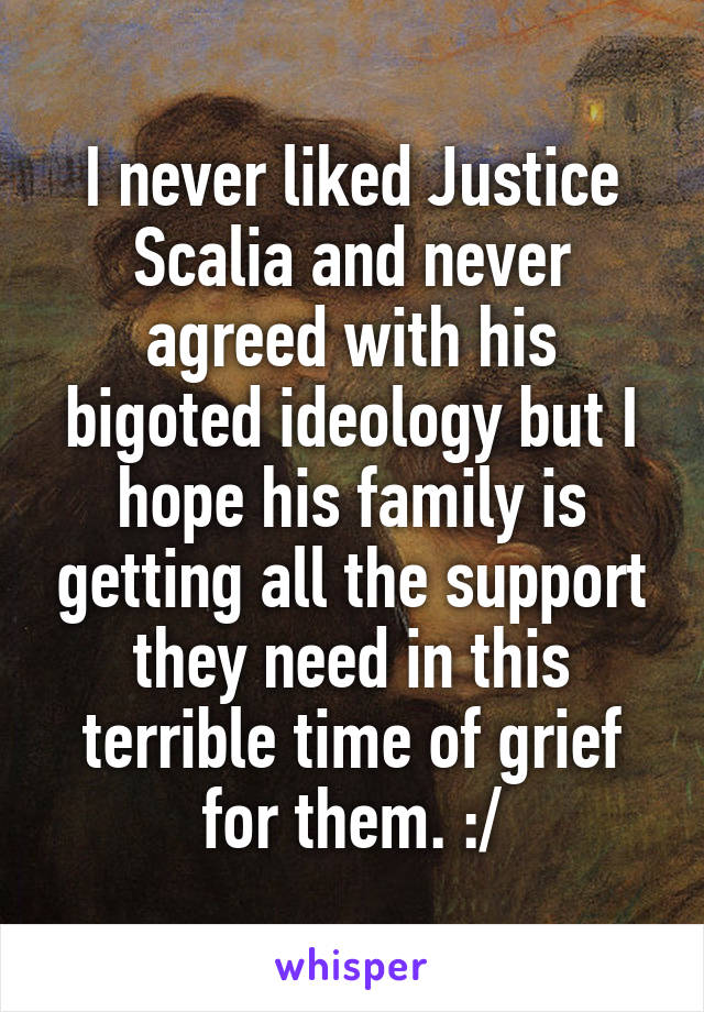 I never liked Justice Scalia and never agreed with his bigoted ideology but I hope his family is getting all the support they need in this terrible time of grief for them. :/