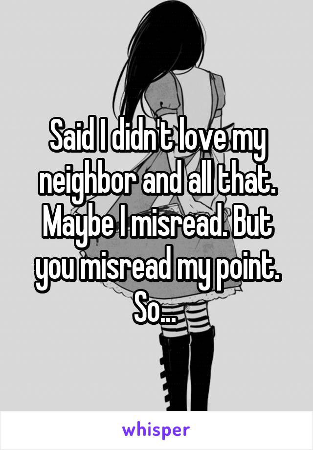 Said I didn't love my neighbor and all that. Maybe I misread. But you misread my point. So... 