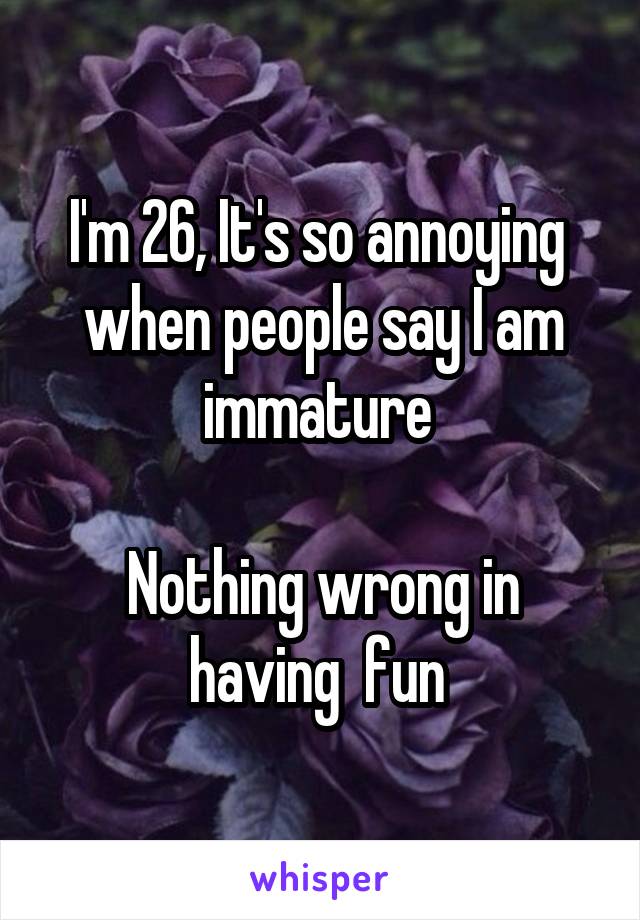I'm 26, It's so annoying  when people say I am immature 

Nothing wrong in having  fun 