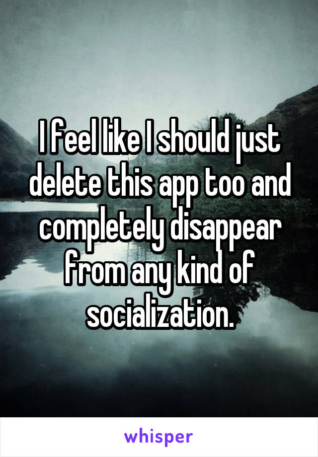 I feel like I should just delete this app too and completely disappear from any kind of socialization.