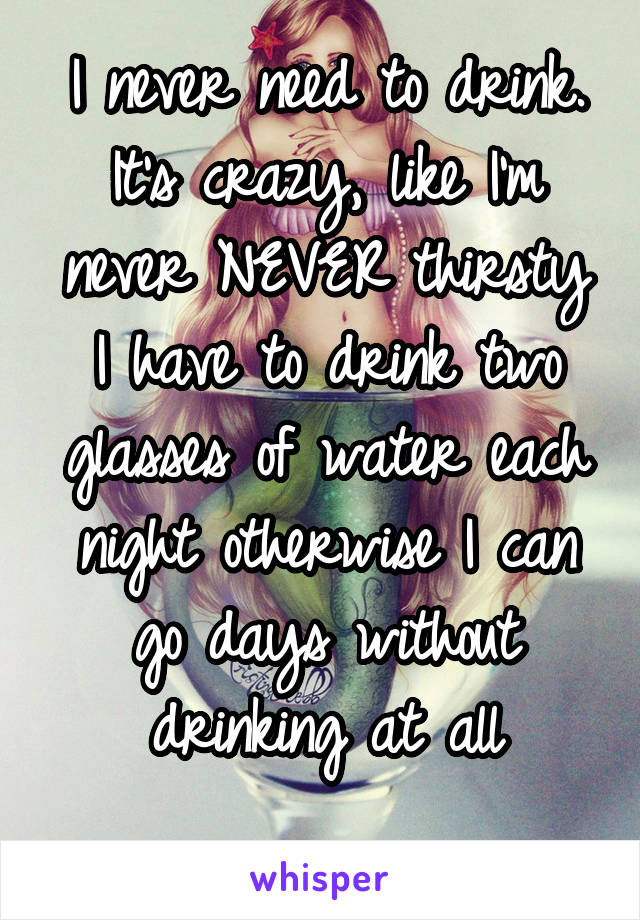 I never need to drink. It's crazy, like I'm never NEVER thirsty
I have to drink two glasses of water each night otherwise I can go days without drinking at all
