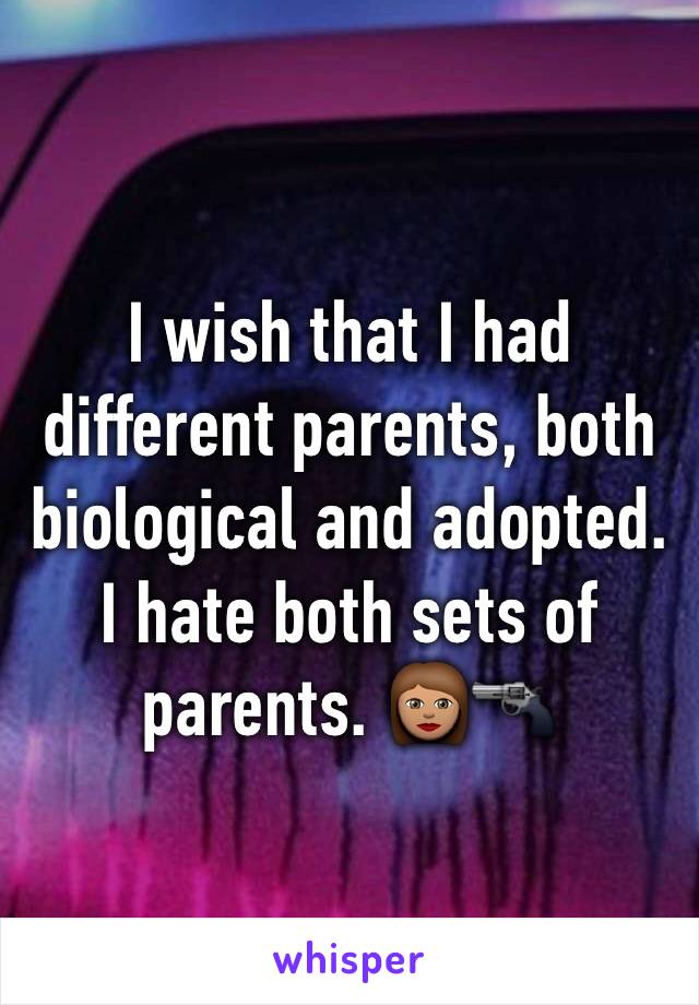 I wish that I had different parents, both biological and adopted. I hate both sets of parents. 👩🏽🔫