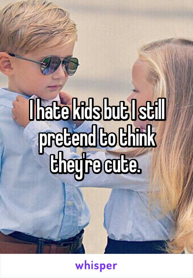 I hate kids but I still pretend to think they're cute. 