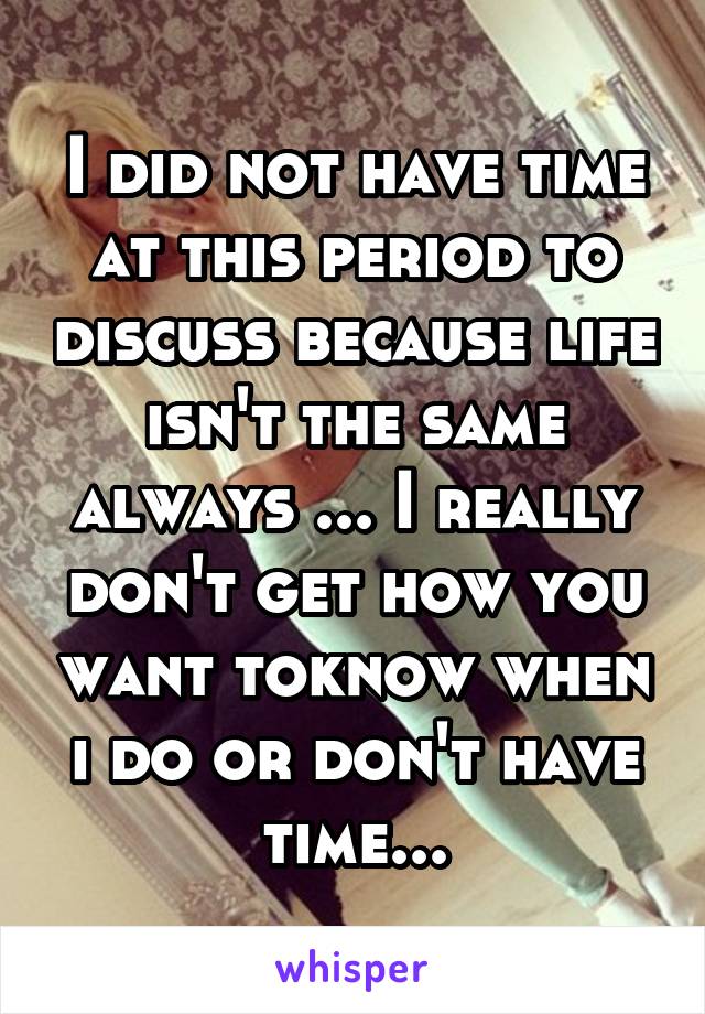 I did not have time at this period to discuss because life isn't the same always ... I really don't get how you want toknow when i do or don't have time...