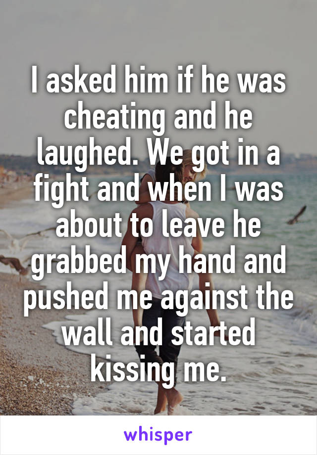 I asked him if he was cheating and he laughed. We got in a fight and when I was about to leave he grabbed my hand and pushed me against the wall and started kissing me.